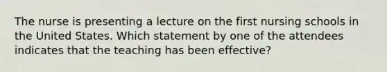 The nurse is presenting a lecture on the first nursing schools in the United States. Which statement by one of the attendees indicates that the teaching has been effective?