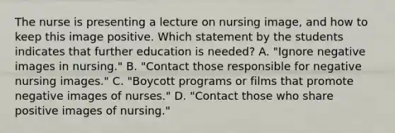 The nurse is presenting a lecture on nursing image, and how to keep this image positive. Which statement by the students indicates that further education is needed? A. "Ignore negative images in nursing." B. "Contact those responsible for negative nursing images." C. "Boycott programs or films that promote negative images of nurses." D. "Contact those who share positive images of nursing."