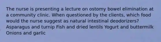 The nurse is presenting a lecture on ostomy bowel elimination at a community clinic. When questioned by the clients, which food would the nurse suggest as natural intestinal deodorizers? Asparagus and turnip Fish and dried lentils Yogurt and buttermilk Onions and garlic