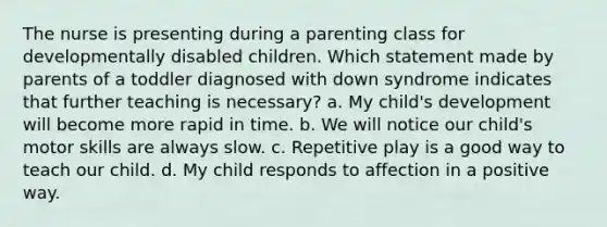 The nurse is presenting during a parenting class for developmentally disabled children. Which statement made by parents of a toddler diagnosed with down syndrome indicates that further teaching is necessary? a. My child's development will become more rapid in time. b. We will notice our child's motor skills are always slow. c. Repetitive play is a good way to teach our child. d. My child responds to affection in a positive way.