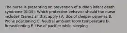 The nurse is presenting on prevention of sudden infant death syndrome​ (SIDS). Which protective behavior should the nurse​ include? (Select all that​ apply.) A. Use of sleeper pajamas B. Prone positioning C. Neutral ambient room temperature D. Breastfeeding E. Use of pacifier while sleeping