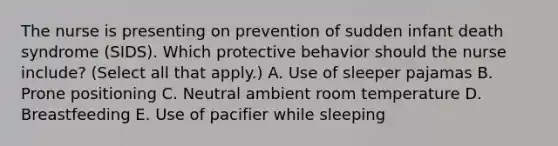 The nurse is presenting on prevention of sudden infant death syndrome​ (SIDS). Which protective behavior should the nurse​ include? (Select all that​ apply.) A. Use of sleeper pajamas B. Prone positioning C. Neutral ambient room temperature D. Breastfeeding E. Use of pacifier while sleeping