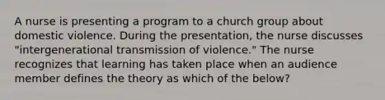 A nurse is presenting a program to a church group about domestic violence. During the presentation, the nurse discusses "intergenerational transmission of violence." The nurse recognizes that learning has taken place when an audience member defines the theory as which of the below?