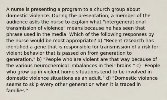 A nurse is presenting a program to a church group about domestic violence. During the presentation, a member of the audience asks the nurse to explain what "intergenerational transmission of violence" means because he has seen that phrase used in the media. Which of the following responses by the nurse would be most appropriate? a) "Recent research has identified a gene that is responsible for transmission of a risk for violent behavior that is passed on from generation to generation." b) "People who are violent are that way because of the various neurochemical imbalances in their brains." c) "People who grow up in violent home situations tend to be involved in domestic violence situations as an adult." d) "Domestic violence seems to skip every other generation when it is traced in families."