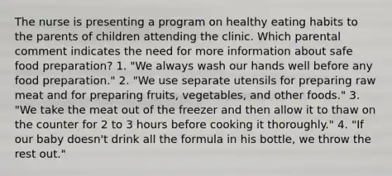 The nurse is presenting a program on healthy eating habits to the parents of children attending the clinic. Which parental comment indicates the need for more information about safe food preparation? 1. "We always wash our hands well before any food preparation." 2. "We use separate utensils for preparing raw meat and for preparing fruits, vegetables, and other foods." 3. "We take the meat out of the freezer and then allow it to thaw on the counter for 2 to 3 hours before cooking it thoroughly." 4. "If our baby doesn't drink all the formula in his bottle, we throw the rest out."