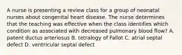 A nurse is presenting a review class for a group of neonatal nurses about congenital heart disease. The nurse determines that the teaching was effective when the class identifies which condition as associated with decreased pulmonary blood flow? A. patent ductus arteriosus B. tetralogy of Fallot C. atrial septal defect D. ventricular septal defect