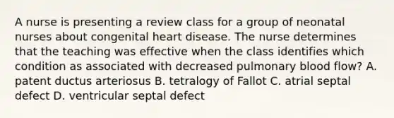 A nurse is presenting a review class for a group of neonatal nurses about congenital heart disease. The nurse determines that the teaching was effective when the class identifies which condition as associated with decreased pulmonary blood flow? A. patent ductus arteriosus B. tetralogy of Fallot C. atrial septal defect D. ventricular septal defect