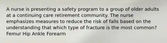 A nurse is presenting a safety program to a group of older adults at a continuing care retirement community. The nurse emphasizes measures to reduce the risk of falls based on the understanding that which type of fracture is the most common? Femur Hip Ankle Forearm