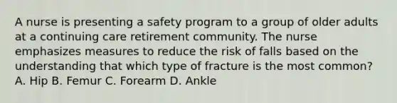 A nurse is presenting a safety program to a group of older adults at a continuing care retirement community. The nurse emphasizes measures to reduce the risk of falls based on the understanding that which type of fracture is the most common? A. Hip B. Femur C. Forearm D. Ankle