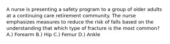 A nurse is presenting a safety program to a group of older adults at a continuing care retirement community. The nurse emphasizes measures to reduce the risk of falls based on the understanding that which type of fracture is the most common? A.) Forearm B.) Hip C.) Femur D.) Ankle