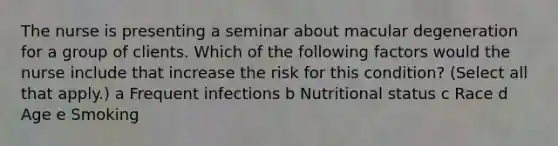 The nurse is presenting a seminar about macular degeneration for a group of clients. Which of the following factors would the nurse include that increase the risk for this condition? (Select all that apply.) a Frequent infections b Nutritional status c Race d Age e Smoking