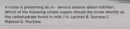 A nurse is presenting an in - service session about nutrition . Which of the following simple sugars should the nurse identify as the carbohydrate found in milk ? A. Lactose B. Sucrose C. Maltose D. Fructose