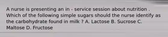 A nurse is presenting an in - service session about nutrition . Which of the following simple sugars should the nurse identify as the carbohydrate found in milk ? A. Lactose B. Sucrose C. Maltose D. Fructose