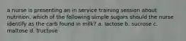 a nurse is presenting an in service training session about nutrition. which of the following simple sugars should the nurse identify as the carb found in milk? a. lactose b. sucrose c. maltose d. fructose