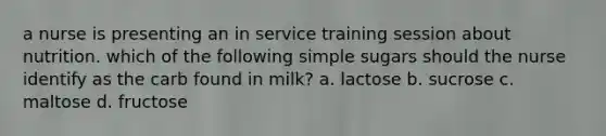 a nurse is presenting an in service training session about nutrition. which of the following simple sugars should the nurse identify as the carb found in milk? a. lactose b. sucrose c. maltose d. fructose