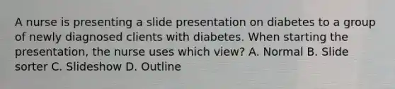 A nurse is presenting a slide presentation on diabetes to a group of newly diagnosed clients with diabetes. When starting the presentation, the nurse uses which view? A. Normal B. Slide sorter C. Slideshow D. Outline