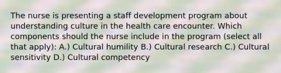 The nurse is presenting a staff development program about understanding culture in the health care encounter. Which components should the nurse include in the program (select all that apply): A.) Cultural humility B.) Cultural research C.) Cultural sensitivity D.) Cultural competency