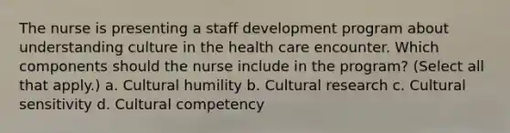 The nurse is presenting a staff development program about understanding culture in the health care encounter. Which components should the nurse include in the program? (Select all that apply.) a. Cultural humility b. Cultural research c. Cultural sensitivity d. Cultural competency