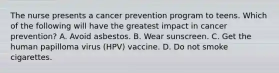 The nurse presents a cancer prevention program to teens. Which of the following will have the greatest impact in cancer prevention? A. Avoid asbestos. B. Wear sunscreen. C. Get the human papilloma virus (HPV) vaccine. D. Do not smoke cigarettes.