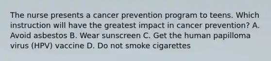 The nurse presents a cancer prevention program to teens. Which instruction will have the greatest impact in cancer prevention? A. Avoid asbestos B. Wear sunscreen C. Get the human papilloma virus (HPV) vaccine D. Do not smoke cigarettes