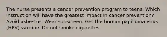 The nurse presents a cancer prevention program to teens. Which instruction will have the greatest impact in cancer prevention? Avoid asbestos. Wear sunscreen. Get the human papilloma virus (HPV) vaccine. Do not smoke cigarettes