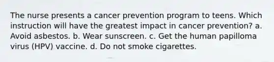 The nurse presents a cancer prevention program to teens. Which instruction will have the greatest impact in cancer prevention? a. Avoid asbestos. b. Wear sunscreen. c. Get the human papilloma virus (HPV) vaccine. d. Do not smoke cigarettes.