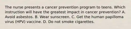 The nurse presents a cancer prevention program to teens. Which instruction will have the greatest impact in cancer prevention? A. Avoid asbestos. B. Wear sunscreen. C. Get the human papilloma virus (HPV) vaccine. D. Do not smoke cigarettes.