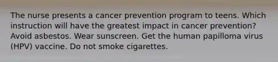 The nurse presents a cancer prevention program to teens. Which instruction will have the greatest impact in cancer prevention? Avoid asbestos. Wear sunscreen. Get the human papilloma virus (HPV) vaccine. Do not smoke cigarettes.