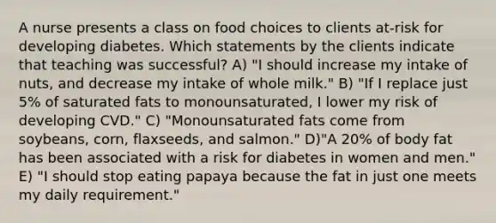 A nurse presents a class on food choices to clients at-risk for developing diabetes. Which statements by the clients indicate that teaching was successful? A) "I should increase my intake of nuts, and decrease my intake of whole milk." B) "If I replace just 5% of saturated fats to monounsaturated, I lower my risk of developing CVD." C) "Monounsaturated fats come from soybeans, corn, flaxseeds, and salmon." D)"A 20% of body fat has been associated with a risk for diabetes in women and men." E) "I should stop eating papaya because the fat in just one meets my daily requirement."