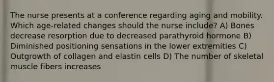 The nurse presents at a conference regarding aging and mobility. Which age-related changes should the nurse include? A) Bones decrease resorption due to decreased parathyroid hormone B) Diminished positioning sensations in the lower extremities C) Outgrowth of collagen and elastin cells D) The number of skeletal muscle fibers increases