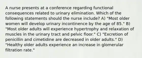 A nurse presents at a conference regarding functional consequences related to urinary elimination. Which of the following statements should the nurse include? A) "Most older women will develop urinary incontinence by the age of 85." B) "Most older adults will experience hypertrophy and relaxation of muscles in the urinary tract and pelvic floor." C) "Excretion of penicillin and cimetidine are decreased in older adults." D) "Healthy older adults experience an increase in glomerular filtration rate."