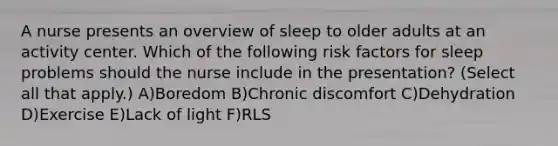 A nurse presents an overview of sleep to older adults at an activity center. Which of the following risk factors for sleep problems should the nurse include in the presentation? (Select all that apply.) A)Boredom B)Chronic discomfort C)Dehydration D)Exercise E)Lack of light F)RLS