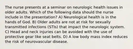 The nurse presents at a seminar on neurologic health issues in older adults. Which of the following data should the nurse include in the presentation? A) Neurological health is in the hands of God. B) Older adults are not at risk for sexually transmitted infections (STIs) that impact the neurologic system. C) Head and neck injuries can be avoided with the use of protective gear like seat belts. D) A low body mass index reduces the risk of neurovascular disease.