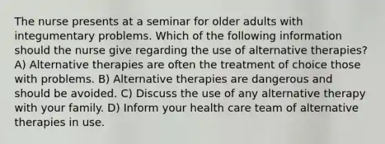 The nurse presents at a seminar for older adults with integumentary problems. Which of the following information should the nurse give regarding the use of alternative therapies? A) Alternative therapies are often the treatment of choice those with problems. B) Alternative therapies are dangerous and should be avoided. C) Discuss the use of any alternative therapy with your family. D) Inform your health care team of alternative therapies in use.