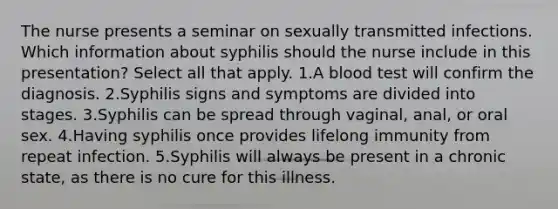 The nurse presents a seminar on sexually transmitted infections. Which information about syphilis should the nurse include in this presentation? Select all that apply. 1.A blood test will confirm the diagnosis. 2.Syphilis signs and symptoms are divided into stages. 3.Syphilis can be spread through vaginal, anal, or oral sex. 4.Having syphilis once provides lifelong immunity from repeat infection. 5.Syphilis will always be present in a chronic state, as there is no cure for this illness.