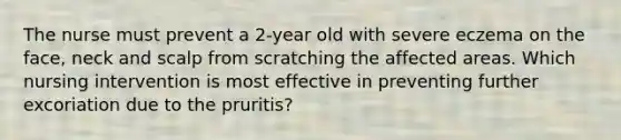 The nurse must prevent a 2-year old with severe eczema on the face, neck and scalp from scratching the affected areas. Which nursing intervention is most effective in preventing further excoriation due to the pruritis?