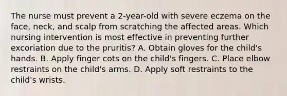 The nurse must prevent a 2-year-old with severe eczema on the face, neck, and scalp from scratching the affected areas. Which nursing intervention is most effective in preventing further excoriation due to the pruritis? A. Obtain gloves for the child's hands. B. Apply finger cots on the child's fingers. C. Place elbow restraints on the child's arms. D. Apply soft restraints to the child's wrists.