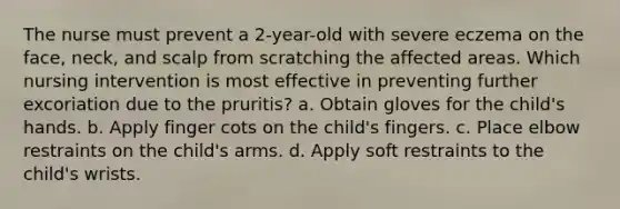 The nurse must prevent a 2-year-old with severe eczema on the face, neck, and scalp from scratching the affected areas. Which nursing intervention is most effective in preventing further excoriation due to the pruritis? a. Obtain gloves for the child's hands. b. Apply finger cots on the child's fingers. c. Place elbow restraints on the child's arms. d. Apply soft restraints to the child's wrists.