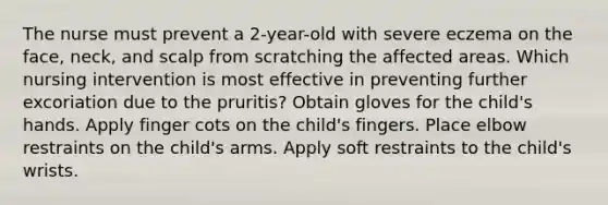 The nurse must prevent a 2-year-old with severe eczema on the face, neck, and scalp from scratching the affected areas. Which nursing intervention is most effective in preventing further excoriation due to the pruritis? Obtain gloves for the child's hands. Apply finger cots on the child's fingers. Place elbow restraints on the child's arms. Apply soft restraints to the child's wrists.