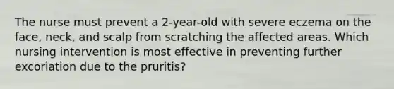 The nurse must prevent a 2-year-old with severe eczema on the face, neck, and scalp from scratching the affected areas. Which nursing intervention is most effective in preventing further excoriation due to the pruritis?