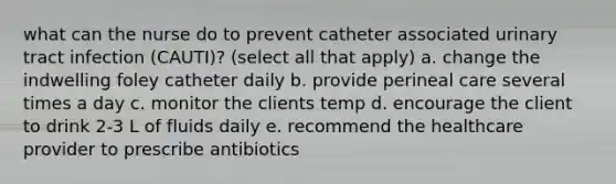 what can the nurse do to prevent catheter associated urinary tract infection (CAUTI)? (select all that apply) a. change the indwelling foley catheter daily b. provide perineal care several times a day c. monitor the clients temp d. encourage the client to drink 2-3 L of fluids daily e. recommend the healthcare provider to prescribe antibiotics