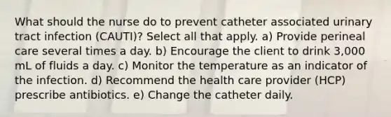 What should the nurse do to prevent catheter associated urinary tract infection (CAUTI)? Select all that apply. a) Provide perineal care several times a day. b) Encourage the client to drink 3,000 mL of fluids a day. c) Monitor the temperature as an indicator of the infection. d) Recommend the health care provider (HCP) prescribe antibiotics. e) Change the catheter daily.