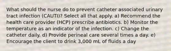 What should the nurse do to prevent catheter associated urinary tract infection (CAUTI)? Select all that apply. a) Recommend the health care provider (HCP) prescribe antibiotics. b) Monitor the temperature as an indicator of the infection. c) Change the catheter daily. d) Provide perineal care several times a day. e) Encourage the client to drink 3,000 mL of fluids a day