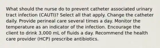 What should the nurse do to prevent catheter associated urinary tract infection (CAUTI)? Select all that apply. Change the catheter daily. Provide perineal care several times a day. Monitor the temperature as an indicator of the infection. Encourage the client to drink 3,000 mL of fluids a day. Recommend the health care provider (HCP) prescribe antibiotics.