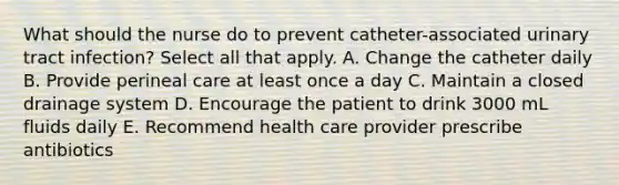 What should the nurse do to prevent catheter-associated urinary tract infection? Select all that apply. A. Change the catheter daily B. Provide perineal care at least once a day C. Maintain a closed drainage system D. Encourage the patient to drink 3000 mL fluids daily E. Recommend health care provider prescribe antibiotics