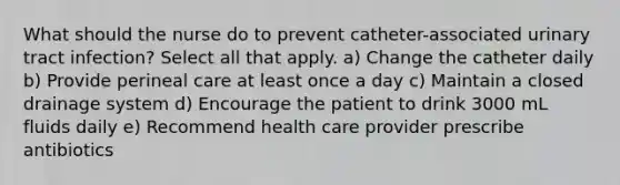 What should the nurse do to prevent catheter-associated urinary tract infection? Select all that apply. a) Change the catheter daily b) Provide perineal care at least once a day c) Maintain a closed drainage system d) Encourage the patient to drink 3000 mL fluids daily e) Recommend health care provider prescribe antibiotics