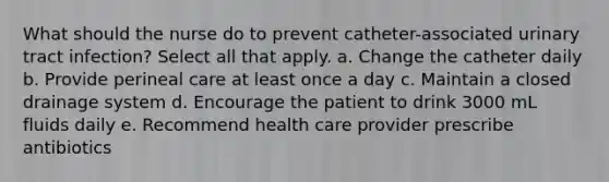 What should the nurse do to prevent catheter-associated urinary tract infection? Select all that apply. a. Change the catheter daily b. Provide perineal care at least once a day c. Maintain a closed drainage system d. Encourage the patient to drink 3000 mL fluids daily e. Recommend health care provider prescribe antibiotics