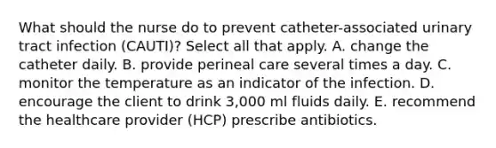 What should the nurse do to prevent catheter-associated urinary tract infection (CAUTI)? Select all that apply. A. change the catheter daily. B. provide perineal care several times a day. C. monitor the temperature as an indicator of the infection. D. encourage the client to drink 3,000 ml fluids daily. E. recommend the healthcare provider (HCP) prescribe antibiotics.