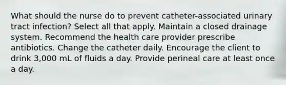 What should the nurse do to prevent catheter-associated urinary tract infection? Select all that apply. Maintain a closed drainage system. Recommend the health care provider prescribe antibiotics. Change the catheter daily. Encourage the client to drink 3,000 mL of fluids a day. Provide perineal care at least once a day.