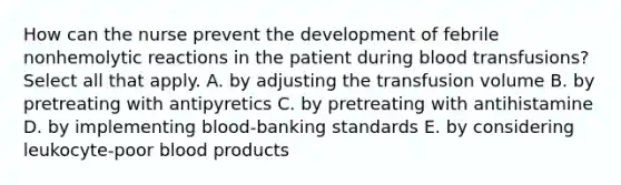 How can the nurse prevent the development of febrile nonhemolytic reactions in the patient during blood transfusions? Select all that apply. A. by adjusting the transfusion volume B. by pretreating with antipyretics C. by pretreating with antihistamine D. by implementing blood-banking standards E. by considering leukocyte-poor blood products